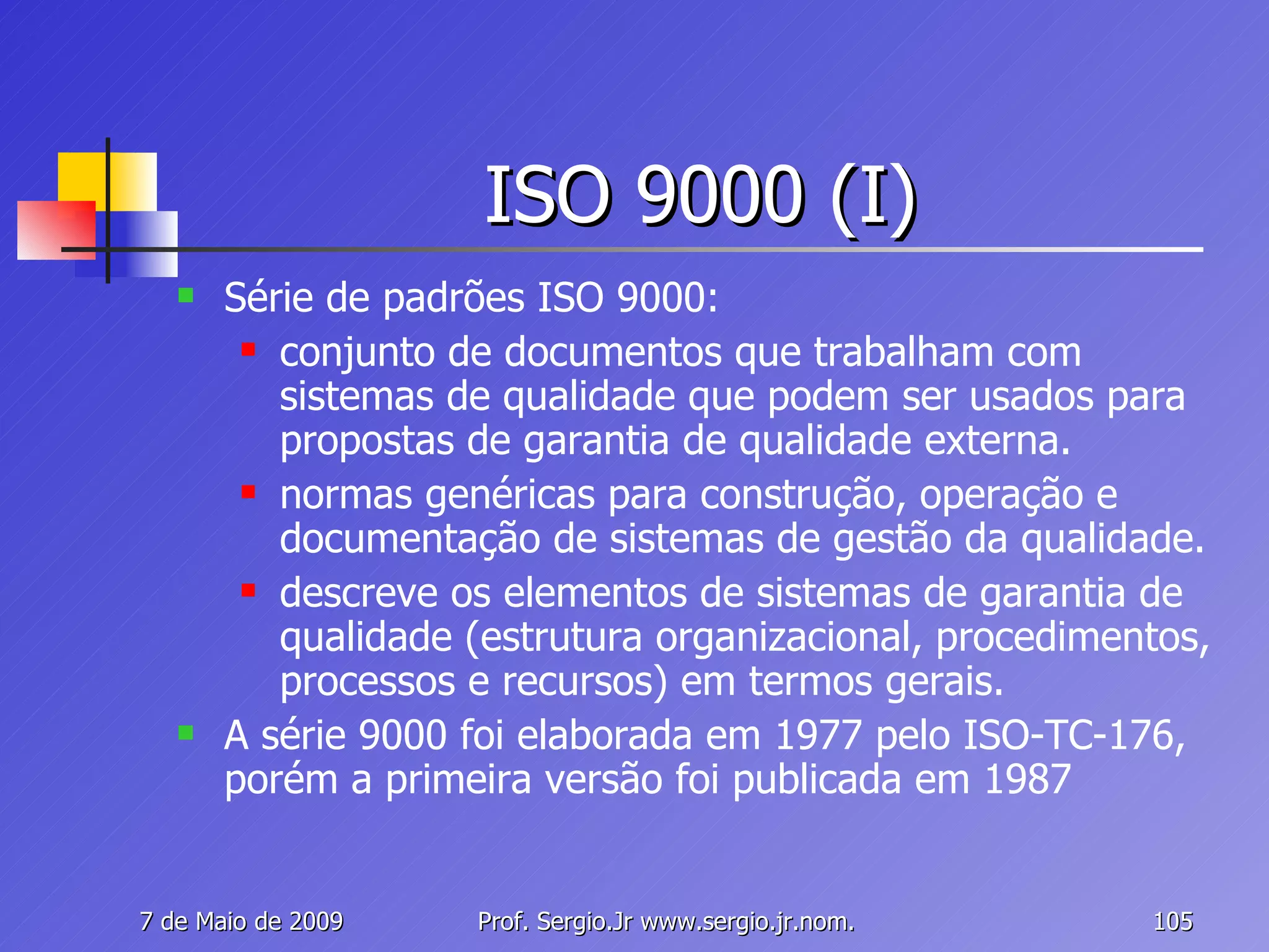 ISO 9000 (I) Série de padrões ISO 9000:  conjunto de documentos que trabalham com sistemas de qualidade que podem ser usados para propostas de garantia de qualidade externa. normas genéricas para construção, operação e documentação de sistemas de gestão da qualidade.  descreve os elementos de sistemas de garantia de qualidade (estrutura organizacional, procedimentos, processos e recursos) em termos gerais. A série 9000 foi elaborada em 1977 pelo ISO-TC-176, porém a primeira versão foi publicada em 1987 