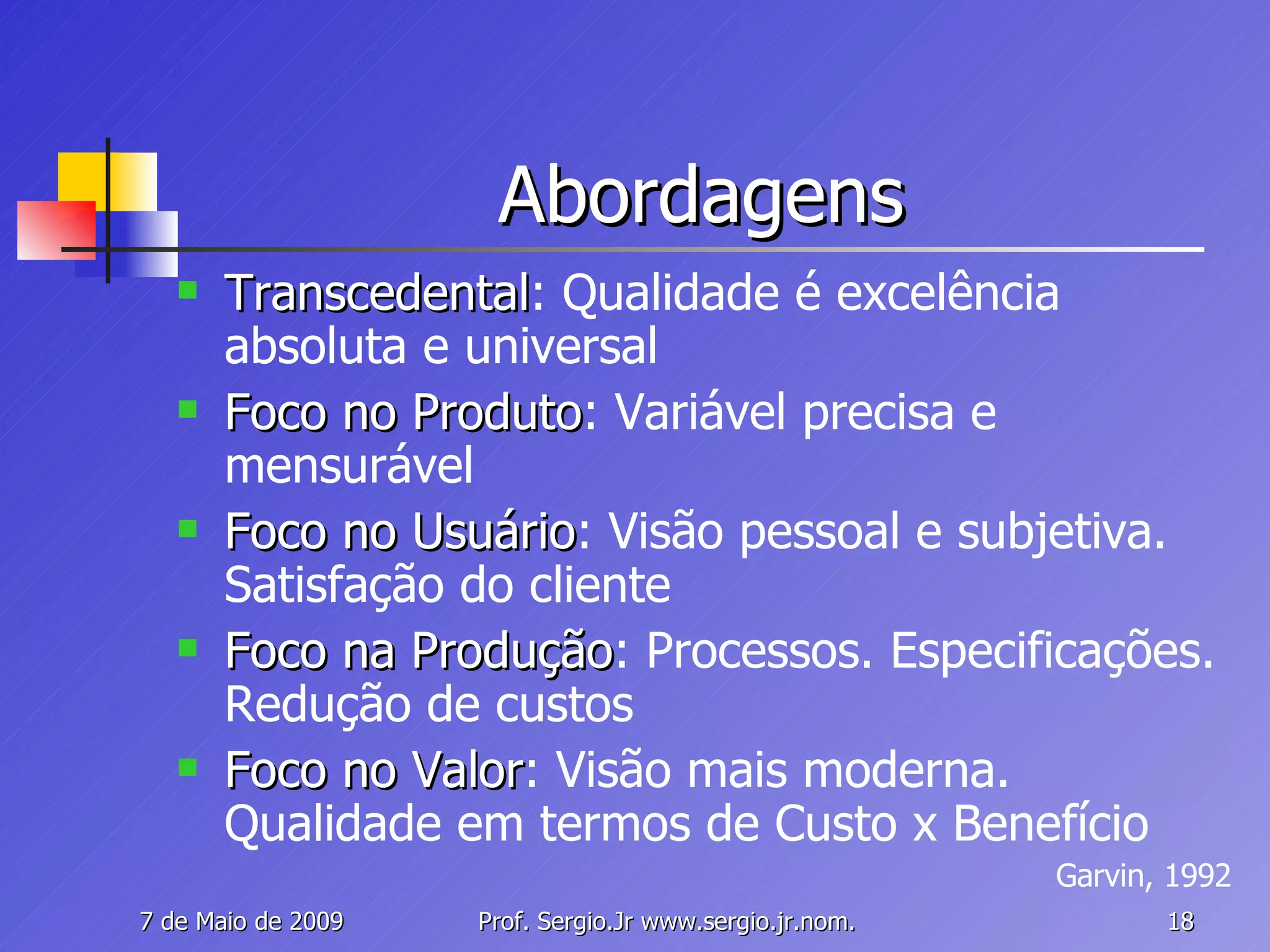 Abordagens Transcedental : Qualidade é excelência absoluta e universal Foco no Produto : Variável precisa e mensurável Foco no Usuário : Visão pessoal e subjetiva. Satisfação do cliente Foco na Produção : Processos. Especificações. Redução de custos Foco no Valor : Visão mais moderna. Qualidade em termos de Custo x Benefício Garvin, 1992 