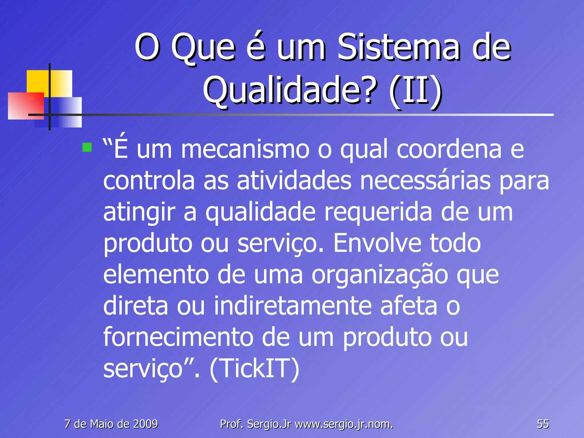 O Que é um Sistema de Qualidade? (II) “ É um mecanismo o qual coordena e controla as atividades necessárias para atingir a qualidade requerida de um produto ou serviço. Envolve todo elemento de uma organização que direta ou indiretamente afeta o fornecimento de um produto ou serviço”. (TickIT) 