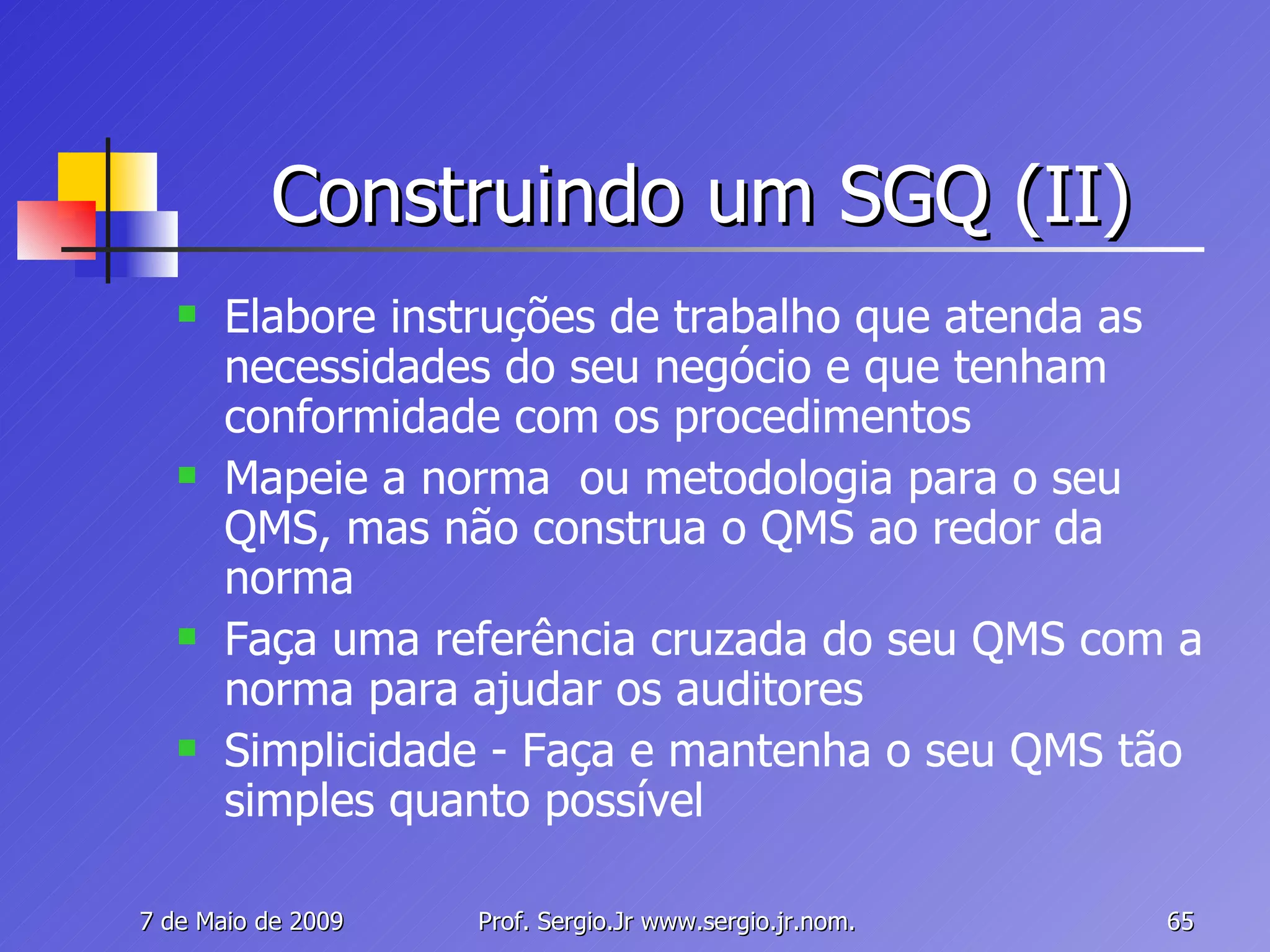 Construindo um SGQ (II) Elabore instruções de trabalho que atenda as necessidades do seu negócio e que tenham conformidade com os procedimentos Mapeie a norma  ou metodologia para o seu  QMS, mas não construa o QMS ao redor da norma Faça uma referência cruzada do seu QMS com a norma para ajudar os auditores Simplicidade - Faça e mantenha o seu QMS tão simples quanto possível 
