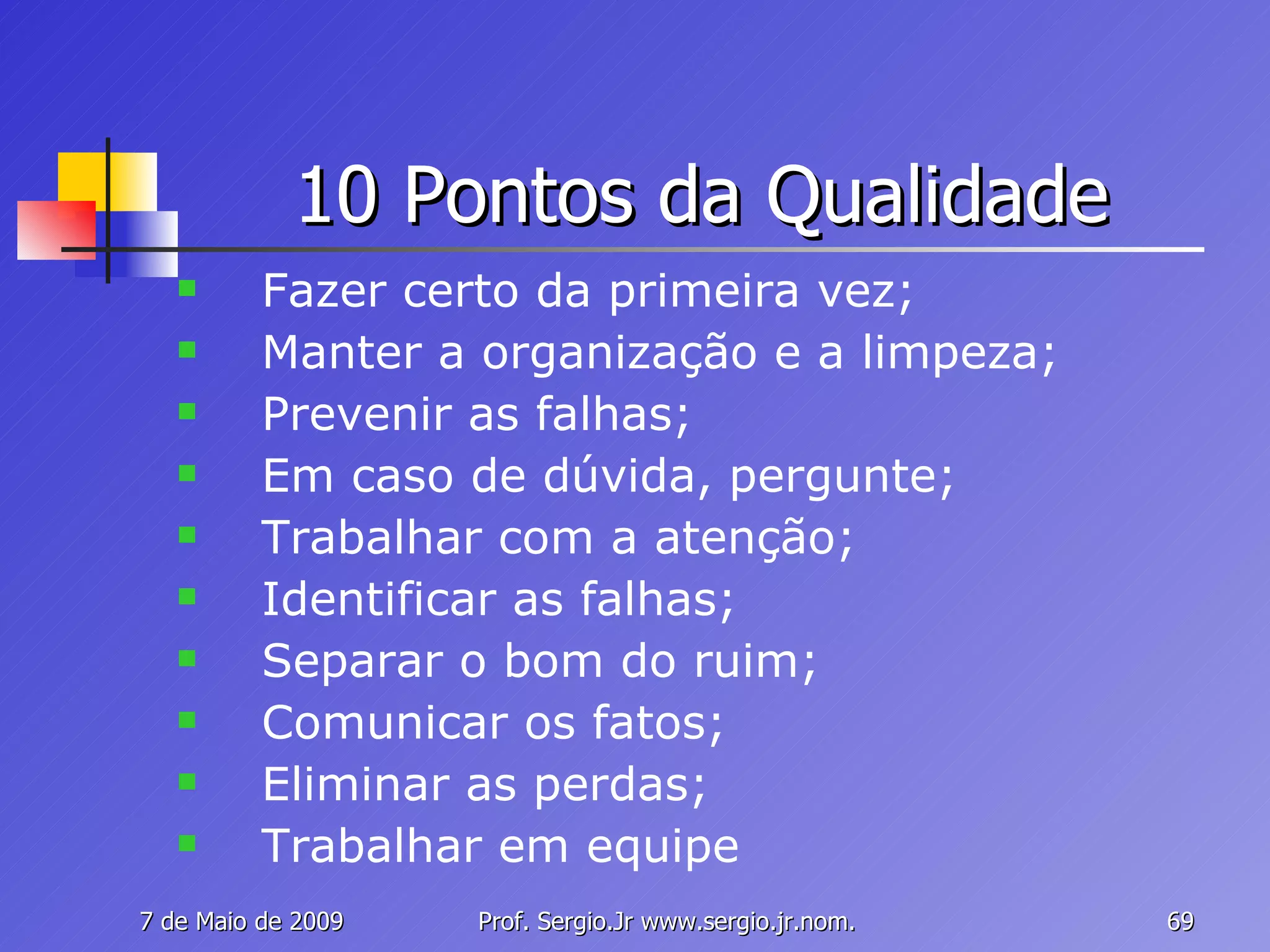 10 Pontos da Qualidade Fazer certo da primeira vez; Manter a organização e a limpeza; Prevenir as falhas; Em caso de dúvida, pergunte; Trabalhar com a atenção; Identificar as falhas; Separar o bom do ruim; Comunicar os fatos; Eliminar as perdas; Trabalhar em equipe 