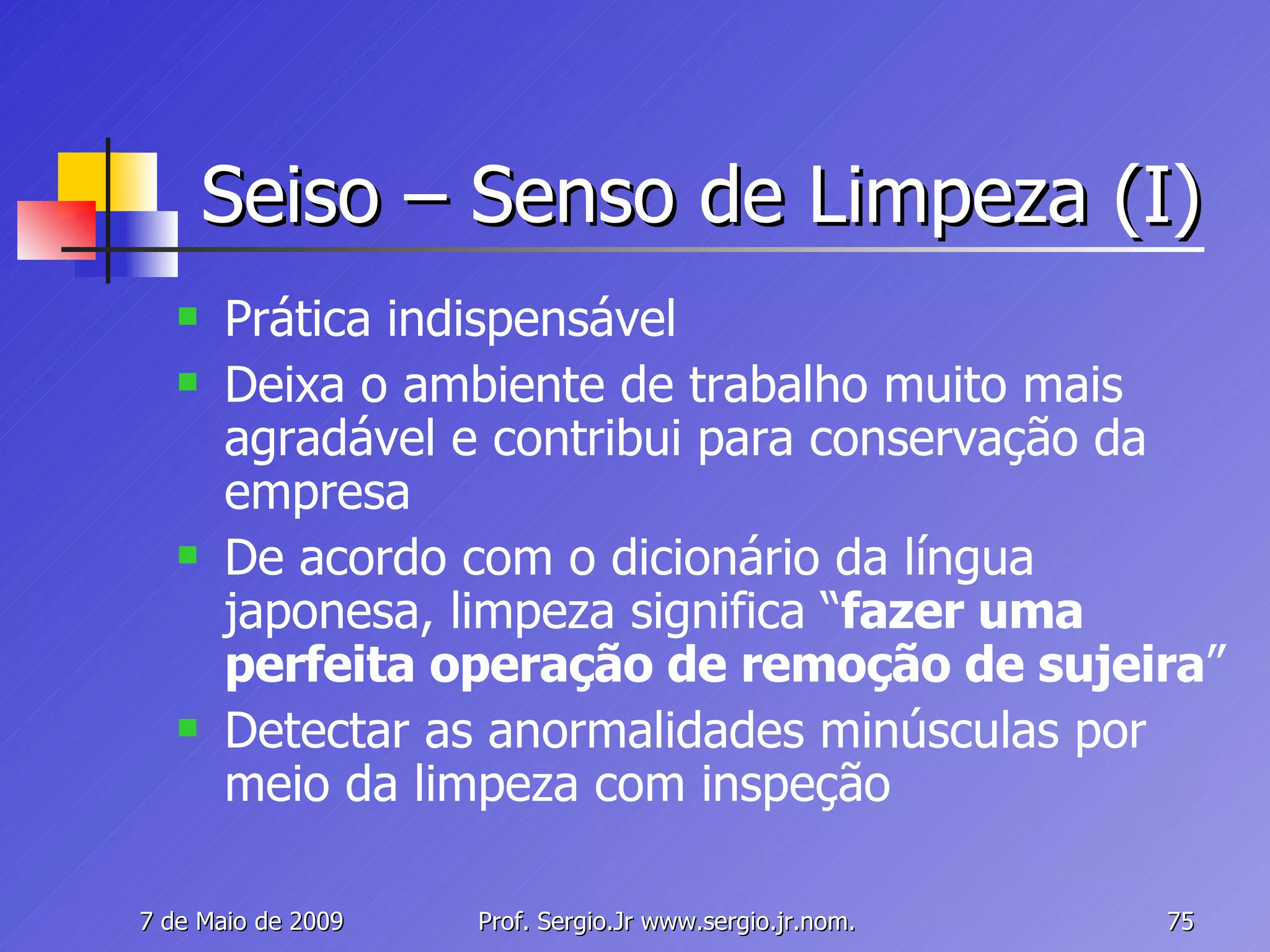 Seiso – Senso de Limpeza (I) Prática indispensável Deixa o ambiente de trabalho muito mais agradável e contribui para conservação da empresa De acordo com o dicionário da língua japonesa, limpeza significa “ fazer uma perfeita operação de remoção de sujeira ” Detectar as anormalidades minúsculas por meio da limpeza com inspeção 