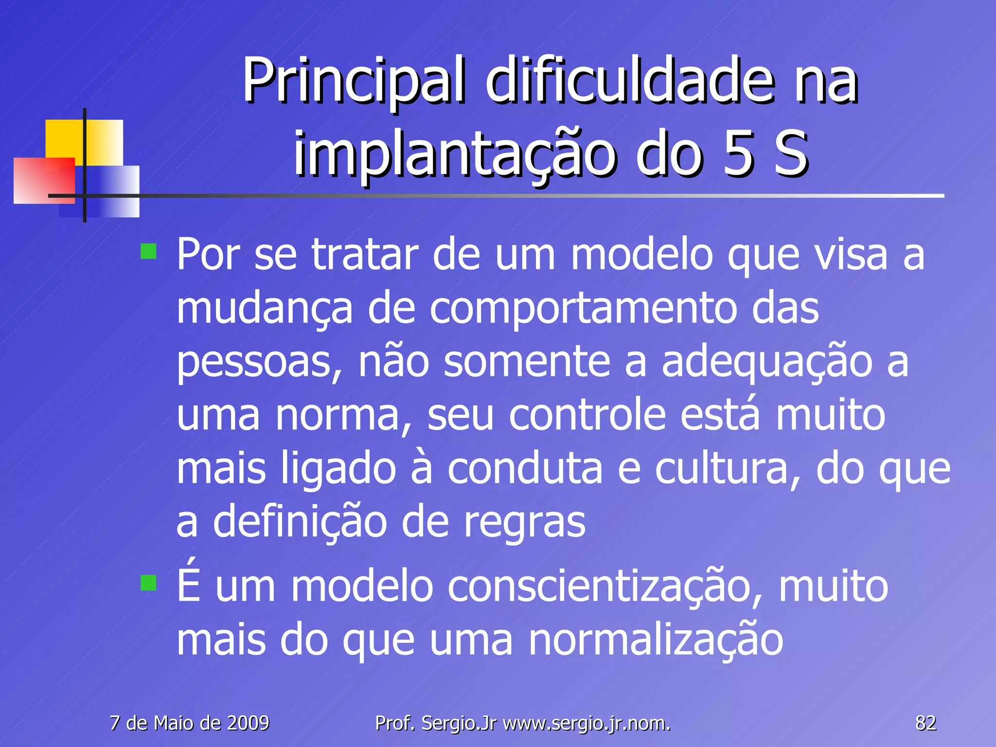 Principal dificuldade na implantação do 5 S Por se tratar de um modelo que visa a mudança de comportamento das pessoas, não somente a adequação a uma norma, seu controle está muito mais ligado à conduta e cultura, do que a definição de regras É um modelo conscientização, muito mais do que uma normalização 