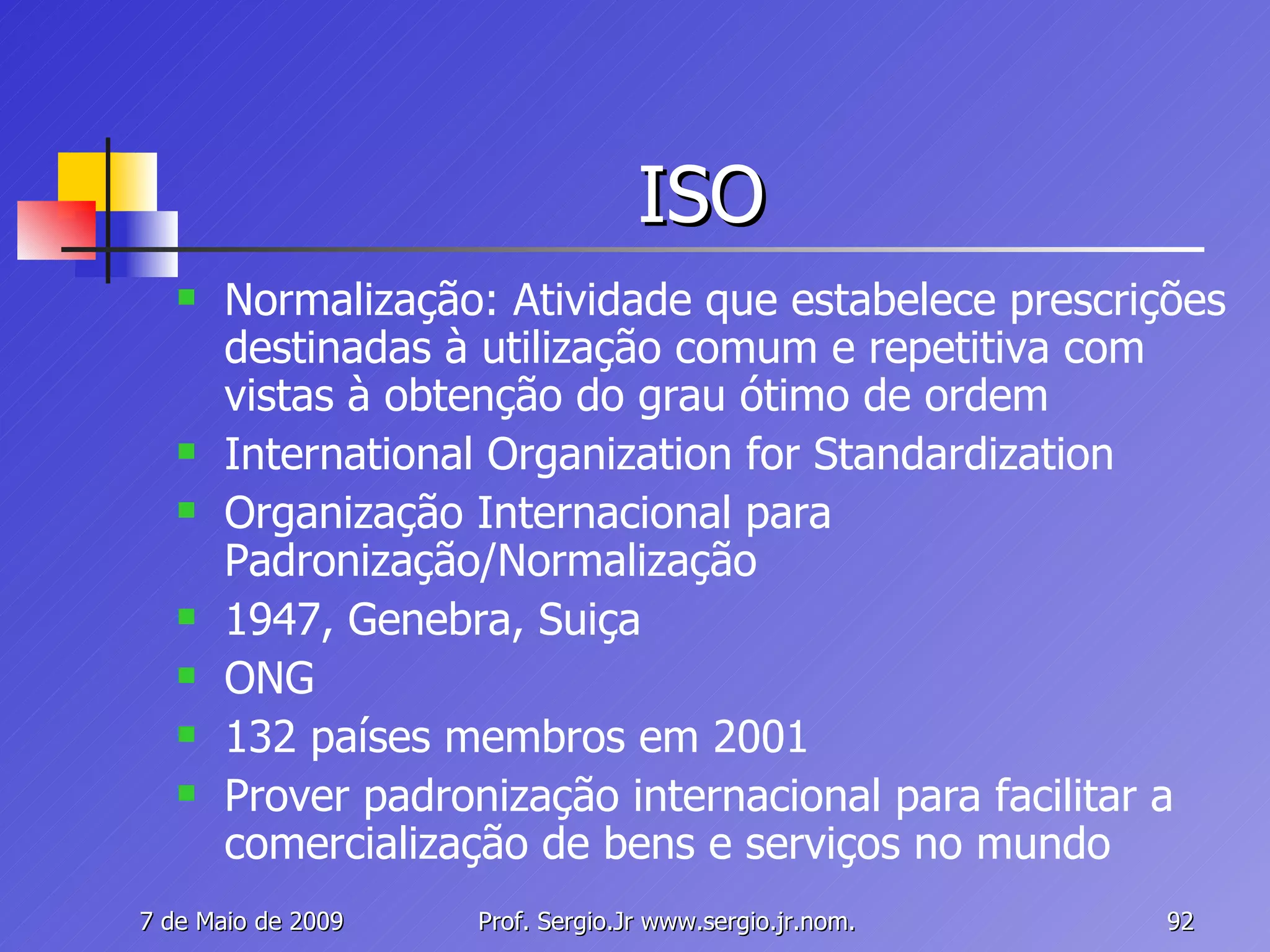 ISO Normalização: Atividade que estabelece prescrições destinadas à utilização comum e repetitiva com vistas à obtenção do grau ótimo de ordem International Organization for Standardization Organização Internacional para Padronização/Normalização 1947, Genebra, Suiça ONG 132 países membros em 2001 Prover padronização internacional para facilitar a comercialização de bens e serviços no mundo 