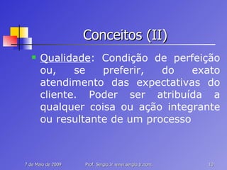Conceitos (II) Qualidade : Condição de perfeição ou, se preferir, do exato atendimento das expectativas do cliente. Poder ser atribuída a qualquer coisa ou ação integrante ou resultante de um processo 