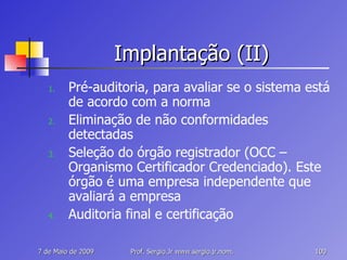 Implantação (II) Pré-auditoria, para avaliar se o sistema está de acordo com a norma Eliminação de não conformidades detectadas Seleção do órgão registrador (OCC – Organismo Certificador Credenciado). Este órgão é uma empresa independente que avaliará a empresa Auditoria final e certificação 