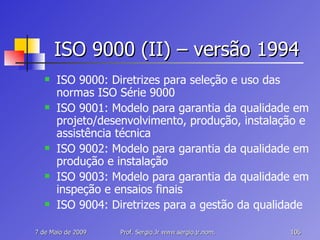 ISO 9000 (II) – versão 1994 ISO 9000: Diretrizes para seleção e uso das normas ISO Série 9000 ISO 9001: Modelo para garantia da qualidade em projeto/desenvolvimento, produção, instalação e assistência técnica ISO 9002: Modelo para garantia da qualidade em produção e instalação ISO 9003: Modelo para garantia da qualidade em inspeção e ensaios finais ISO 9004: Diretrizes para a gestão da qualidade 