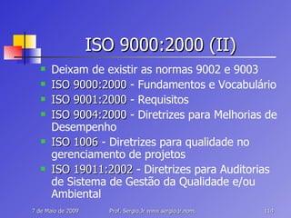 ISO 9000:2000 (II) Deixam de existir as normas 9002 e 9003 ISO 9000:2000  - Fundamentos e Vocabulário ISO 9001:2000  - Requisitos ISO 9004:2000  - Diretrizes para Melhorias de Desempenho ISO 1006  - Diretrizes para qualidade no gerenciamento de projetos ISO 19011:2002  - Diretrizes para Auditorias de Sistema de Gestão da Qualidade e/ou Ambiental 