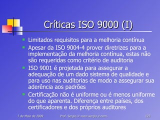 Críticas ISO 9000 (I) Limitados requisitos para a melhoria contínua Apesar da ISO 9004-4 prover diretrizes para a implementação da melhoria contínua, estas não são requeridas como critério de auditoria ISO 9001 é projetada para assegurar a adequação de um dado sistema de qualidade e para uso nas auditorias de modo a assegurar sua aderência aos padrões Certificação não é uniforme ou é menos uniforme do que aparenta. Diferença entre países, dos certificadores e dos próprios auditores 