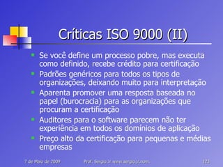Críticas ISO 9000 (II) Se você define um processo pobre, mas executa como definido, recebe crédito para certificação Padrões genéricos para todos os tipos de organizações, deixando muito para interpretação Aparenta promover uma resposta baseada no papel (burocracia) para as organizações que procuram a certificação Auditores para o software parecem não ter experiência em todos os domínios de aplicação Preço alto da certificação para pequenas e médias empresas 