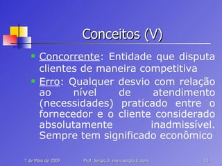 Conceitos (V) Concorrente : Entidade que disputa clientes de maneira competitiva Erro : Qualquer desvio com relação ao nível de atendimento (necessidades) praticado entre o fornecedor e o cliente considerado absolutamente inadmissível. Sempre tem significado econômico 
