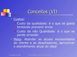 Conceitos (VI) Custos : Custo da qualidade: é o que se gasta tentando prevenir erros Custo da não Qualidade: é o que se perde errando Meta : Atender as atuais necessidades do cliente e as desafiadoras, aproximar o atendimento atual do ideal 