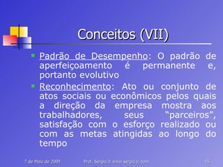 Conceitos (VII) Padrão de Desempenho : O padrão de aperfeiçoamento é permanente e, portanto evolutivo Reconhecimento : Ato ou conjunto de atos sociais ou econômicos pelos quais a direção da empresa mostra aos trabalhadores, seus “parceiros”, satisfação com o esforço realizado ou com as metas atingidas ao longo do tempo 