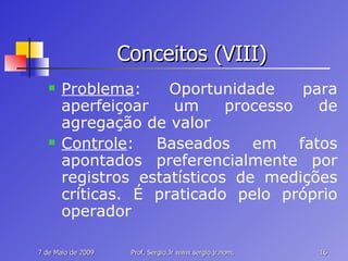 Conceitos (VIII) Problema : Oportunidade para aperfeiçoar um processo de agregação de valor Controle : Baseados em fatos apontados preferencialmente por registros estatísticos de medições críticas. É praticado pelo próprio operador 