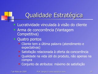 Qualidade Estratégica Lucratividade vinculada à visão do cliente Arma de concorrência (Vantagem Competitiva) Quatro pontos Cliente tem a última palavra (atendimento e expectativas) Satisfação relacionada à oferta da concorrência Qualidade na vida útil do produto, não apenas na compra Conjunto de atributos: máximo de satisfação 