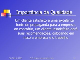 Importância da Qualidade Um cliente satisfeito é uma excelente fonte de propaganda para a empresa, ao contrário, um cliente insatisfeito dará suas recomendações, colocando em risco a empresa e o trabalho 