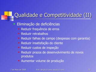 Qualidade e Competitividade (II) Eliminação de deficiências Reduzir frequência de erros Reduzir retrabalhos Reduzir falhas de campo (despesas com garantia) Reduzir insatisfação do cliente Reduzir custos de inspeção Reduzir prazos de desenvolvimento de novos produtos Aumentar volume de produção 