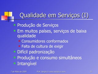 Qualidade em Serviços (I) Produção de Serviços Em muitos países, serviços de baixa qualidade Consumidores conformados Falta de cultura de exigir Difícil padronização Produção e consumo simultâneos Intangível 