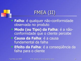 FMEA (II) Falha : é qualquer não-conformidade observada no produto Modo (ou Tipo) da Falha : é a não-conformidade que o cliente percebe Causa da Falha : é a causa fundamental da falha Efeito da Falha : é a conseqüência da falha para o cliente 