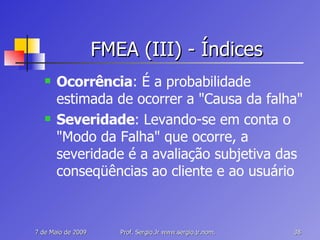FMEA (III) - Índices Ocorrência : É a probabilidade estimada de ocorrer a "Causa da falha" Severidade : Levando-se em conta o "Modo da Falha" que ocorre, a severidade é a avaliação subjetiva das conseqüências ao cliente e ao usuário 