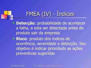 FMEA (IV) - Índices Detecção : probabilidade de acontecer a falha, e esta ser detectada antes do produto sair da empresa Risco : produto dos índices de ocorrência, severidade e detecção. Seu objetivo é indicar prioridade as ações preventivas sugeridas 
