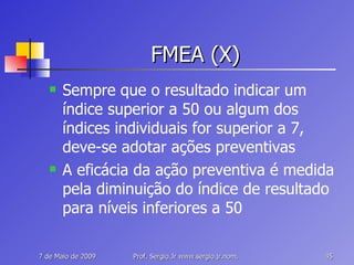 FMEA (X) Sempre que o resultado indicar um índice superior a 50 ou algum dos índices individuais for superior a 7, deve-se adotar ações preventivas A eficácia da ação preventiva é medida pela diminuição do índice de resultado para níveis inferiores a 50 