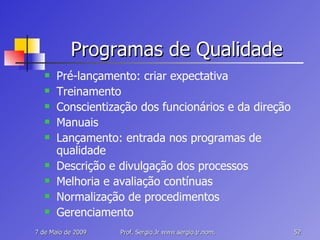Programas de Qualidade Pré-lançamento: criar expectativa Treinamento Conscientização dos funcionários e da direção Manuais Lançamento: entrada nos programas de qualidade Descrição e divulgação dos processos Melhoria e avaliação contínuas Normalização de procedimentos Gerenciamento 