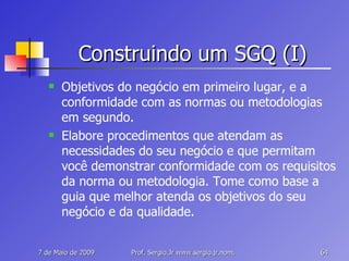 Construindo um SGQ (I) Objetivos do negócio em primeiro lugar, e a conformidade com as normas ou metodologias em segundo. Elabore procedimentos que atendam as necessidades do seu negócio e que permitam você demonstrar conformidade com os requisitos da norma ou metodologia. Tome como base a guia que melhor atenda os objetivos do seu negócio e da qualidade. 