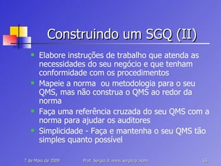 Construindo um SGQ (II) Elabore instruções de trabalho que atenda as necessidades do seu negócio e que tenham conformidade com os procedimentos Mapeie a norma  ou metodologia para o seu  QMS, mas não construa o QMS ao redor da norma Faça uma referência cruzada do seu QMS com a norma para ajudar os auditores Simplicidade - Faça e mantenha o seu QMS tão simples quanto possível 