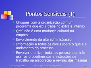 Pontos Sensíveis (I) Choques com a organização com um programa que exija trabalho extra e intenso QMS não é uma mudança cultural na empresa Envolvimento da alta administração Informação a todos os níveis sobre o que é e andamento do processo Envolver e utilizar todas as pessoas que irão usar os procedimentos e instruções de trabalho na elaboração e revisão das mesmas 