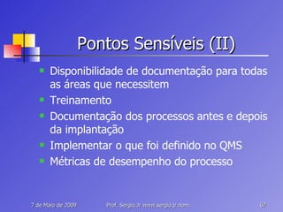 Pontos Sensíveis (II) Disponibilidade de documentação para todas as áreas que necessitem Treinamento Documentação dos processos antes e depois da implantação Implementar o que foi definido no QMS Métricas de desempenho do processo 