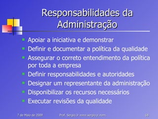 Responsabilidades da Administração Apoiar a iniciativa e demonstrar Definir e documentar a política da qualidade Assegurar o correto entendimento da política por toda a empresa Definir responsabilidades e autoridades Designar um representante da administração Disponibilizar os recursos necessários Executar revisões da qualidade 