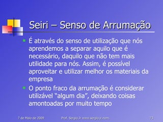 Seiri – Senso de Arrumação É através do senso de utilização que nós aprendemos a separar aquilo que é necessário, daquilo que não tem mais utilidade para nós. Assim, é possível aproveitar e utilizar melhor os materiais da empresa O ponto fraco da arrumação é considerar utilizável “algum dia”, deixando coisas amontoadas por muito tempo 