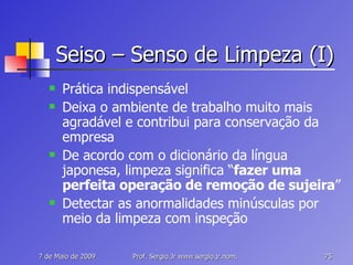 Seiso – Senso de Limpeza (I) Prática indispensável Deixa o ambiente de trabalho muito mais agradável e contribui para conservação da empresa De acordo com o dicionário da língua japonesa, limpeza significa “ fazer uma perfeita operação de remoção de sujeira ” Detectar as anormalidades minúsculas por meio da limpeza com inspeção 