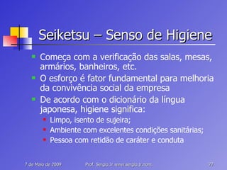 Seiketsu – Senso de Higiene Começa com a verificação das salas, mesas, armários, banheiros, etc. O esforço é fator fundamental para melhoria da convivência social da empresa De acordo com o dicionário da língua japonesa, higiene significa: Limpo, isento de sujeira; Ambiente com excelentes condições sanitárias; Pessoa com retidão de caráter e conduta 