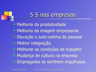 5 S nas empresas Melhoria da produtividade Melhoria da imagem empresarial Elevação e auto-estima do pessoal  Melhor integração  Melhorar as condições de trabalho  Mudança de cultura na empresa Empregados se sentirem orgulhosos 