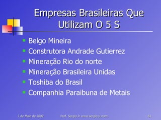 Empresas Brasileiras Que Utilizam O 5 S Belgo Mineira Construtora Andrade Gutierrez Mineração Rio do norte Mineração Brasileira Unidas Toshiba do Brasil Companhia Paraibuna de Metais 