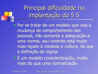 Principal dificuldade na implantação do 5 S Por se tratar de um modelo que visa a mudança de comportamento das pessoas, não somente a adequação a uma norma, seu controle está muito mais ligado à conduta e cultura, do que a definição de regras É um modelo conscientização, muito mais do que uma normalização 