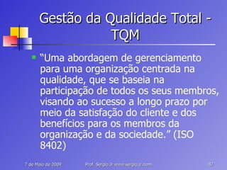 Gestão da Qualidade Total - TQM “ Uma abordagem de gerenciamento para uma organização centrada na qualidade, que se baseia na participação de todos os seus membros, visando ao sucesso a longo prazo por meio da satisfação do cliente e dos benefícios para os membros da organização e da sociedade.” (ISO 8402) 