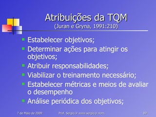 Atribuições da TQM (Juran e Gryna, 1991:210) Estabelecer objetivos; Determinar ações para atingir os objetivos; Atribuir responsabilidades; Viabilizar o treinamento necessário; Estabelecer métricas e meios de avaliar o desempenho Análise periódica dos objetivos; 