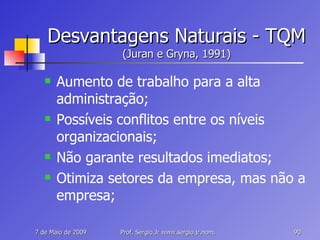 Desvantagens Naturais - TQM (Juran e Gryna, 1991) Aumento de trabalho para a alta administração; Possíveis conflitos entre os níveis organizacionais; Não garante resultados imediatos; Otimiza setores da empresa, mas não a empresa; 