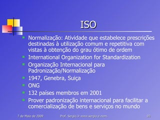 ISO Normalização: Atividade que estabelece prescrições destinadas à utilização comum e repetitiva com vistas à obtenção do grau ótimo de ordem International Organization for Standardization Organização Internacional para Padronização/Normalização 1947, Genebra, Suiça ONG 132 países membros em 2001 Prover padronização internacional para facilitar a comercialização de bens e serviços no mundo 