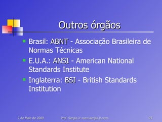 Outros órgãos Brasil:  ABNT  - Associação Brasileira de Normas Técnicas E.U.A.:  ANSI  - American National Standards Institute Inglaterra:  BSI  - British Standards Institution 