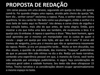 PROPOSTA DE REDAÇÃO
Um corvo pousou em uma árvore, segurando um queijo no bico; ele queria
comê-lo. Foi quando chegou uma raposa, atraída pelo cheiro do queijo."Ah,
bom dia , senhor corvo!“ exclamou a raposa. Puxa, o senhor está com ótima
aparência. Se seu canto for tão belo como sua plumagem, então o senhor é o
mais belo de todos aqui na floresta“. Isto deixou o corvo cheio de orgulho e
seu coração bateu, mais alto do que antes, de tanta alegria. Então, para
mostrar a ela que tinha uma bela voz também, ele escancarou o bico. E o
queijo caiu lá embaixo. A raposa o apanhou e disse: “Meu bom homem, agora
você aprendeu por si mesmo: um manipulador vive às custas de quem o
escuta – pagar um queijo por esta lição, até que não é caro.“ O corvo até
tremeu de vergonha, jurou pra si mesmo que não se aproximaria novamente
da raposa. Porém, já era um pouquinho tarde.... Muito se tem discutido, nos
dias atuais, a questão da publicidade, das inúmeras “trapaças” publicitárias
de que as pessoas têm sido vítimas no dia a dia. Redija um texto narrativo,
contando uma experiência pessoal em que, à maneira do Corvo, você tenha
sido seduzido por estratégias publicitárias. A seguir, faça considerações de
natureza geral sobre a vaidade humana. Seu texto não deve ultrapassar 15
linhas. Trecho narrativo e as considerações devem ocupar aproximadamente
o mesmo espaço no texto.
 