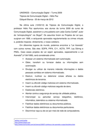 UNISINOS – Comunicação Digital – Turma 2009
        Tópicos de Comunicação Digital – Hélio Paz
        Ediqueli Bianca - 20 de março de 2012

        Na última aula (13/03/12) de Tópicos de Comunicação Digital, o
professor Hélio Paz oportunizou aos alunos da turma 2009 do curso de
Comunicação Digital, assistirem a uma palestra com João Carlos Caribé4, autor
do “entropia.blog.br” via Skype5. Os assuntos foram os Projetos de Lei que,
surgiram em 1999, e se/quando aprovados regulamentarão os crimes virtuais
e, poderão impactar, diretamente, o nosso cotidiano.
        Em diferentes lugares do mundo, podemos encontrar a “Lei Azeredo”
com outros nomes. São eles: SOPA, PIPA, C11, ACTA, TPP, Ley Döring e
PNDL. Caso esses projetos de Lei sejam aprovados, especialmente a Lei
Azeredo6 (nº 84/1999), será considerado crime:
            •   Acessar um sistema informatizado sem autorização.
            •   Obter, transferir ou fornecer dados ou informações sem
                autorização.
            •   Divulgar ou utilizar de maneira indevida informações e dados
                pessoais contidos em sistema informatizado.
            •   Destruir, inutilizar ou deteriorar coisas alheias ou dados
                eletrônicos de terceiros.
            •   Inserir ou difundir código malicioso em sistema informatizado.
            •   Inserir ou difundir código malicioso seguido de dano.
            •   Estelionato eletrônico.
            •   Atentar contra a segurança de serviço de utilidade pública.
            •   Interromper       ou    perturbar      serviço     telegráfico,     telefônico,
                informático, telemático ou sistema informatizado.
            •   Falsificar dados eletrônicos ou documentos públicos.
            •   Falsificar dados eletrônicos ou documentos particulares.
            •   Discriminar raça ou de cor por meio de rede de computadores.



4
  twitter.com/caribe
5
  http://www.skype.com
6
  http://www.tecmundo.com.br/ciencia/18357-conheca-a-lei-azeredo-o-sopa-brasileiro.htm
 
