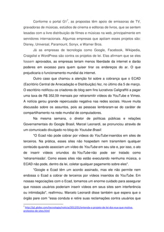 Conforme o portal G17, as propostas têm apoio de emissoras de TV,
gravadoras de músicas, estúdios de cinema e editoras de livros, que se sentem
lesadas com a livre distribuição de filmes e músicas na web, principalmente em
servidores internacionais. Algumas empresas que apóiam esses projetos são:
Disney, Universal, Paramount, Sonyx, e Warner Bros.
        Já as empresas de tecnologia como Google, Facebook, Wikipedia,
Craigslist e WordPress são contra os projetos de lei. Elas afirmam que se eles
fossem aprovados, as empresas teriam menos liberdade da internet e darão
poderes em excesso para quem quiser tirar os endereços do ar. O que
prejudicaria o funcionamento mundial da internet.
        Outro caso que chamou a atenção foi sobre a cobrança que o ECAD
(Escritório Central de Arrecadação e Distribuição) fez, no último dia 5 de março.
O escritório notificou os criadores do blog sem fins lucrativos Caligraffiti a pagar
uma taxa de R$ 352,59 mensais por retransmitir vídeos do YouTube e Vimeo.
A notícia gerou grande repercussão negativa nas redes sociais. Houve muita
discussão sobre os assuntos, pois as pessoas lembraram-se do caráter de
compartilhamento na rede mundial de computadores.
        Na mesma semana, o diretor de políticas públicas e relações
Governamentais do Google Brasil, Marcel Leonardi, se pronunciou através de
um comunicado divulgado no blog do Youtube Brasil:
        "O Ecad não pode cobrar por vídeos do YouTube inseridos em sites de
terceiros. Na prática, esses sites não hospedam nem transmitem qualquer
conteúdo quando associam um vídeo do YouTube em seu site e, por isso, o ato
de   inserir    vídeos     oriundos     do YouTube não          pode     ser    tratado    como
'retransmissão'. Como esses sites não estão executando nenhuma música, o
ECAD não pode, dentro da lei, coletar qualquer pagamento sobre eles".
        "Google e Ecad têm um acordo assinado, mas ele não permite nem
endossa o Ecad a cobrar de terceiros por vídeos inseridos do YouTube. Em
nossas negociações com o Ecad, tomamos um enorme cuidado para assegurar
que nossos usuários poderiam inserir vídeos em seus sites sem interferência
ou intimidação", reafirmou. Marcelo Leonardi disse também que espera que o
órgão pare com "essa conduta e retire suas reclamações contra usuários que

7
 http://g1.globo.com/tecnologia/noticia/2012/01/entenda-o-projeto-de-lei-dos-eua-que-motiva-
protestos-de-sites.html
 