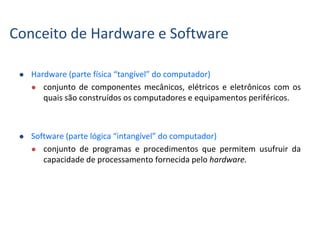  Hardware (parte física “tangível” do computador)
 conjunto de componentes mecânicos, elétricos e eletrônicos com os
quais são construídos os computadores e equipamentos periféricos.
 Software (parte lógica “intangível” do computador)
 conjunto de programas e procedimentos que permitem usufruir da
capacidade de processamento fornecida pelo hardware.
Conceito de Hardware e Software
 