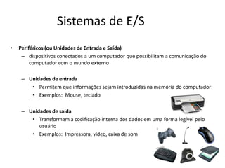 Sistemas de E/S
• Periféricos (ou Unidades de Entrada e Saída)
– dispositivos conectados a um computador que possibilitam a comunicação do
computador com o mundo externo
– Unidades de entrada
• Permitem que informações sejam introduzidas na memória do computador
• Exemplos: Mouse, teclado
– Unidades de saída
• Transformam a codificação interna dos dados em uma forma legível pelo
usuário
• Exemplos: Impressora, vídeo, caixa de som
 