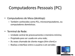 Computadores Pessoais (PC)
• Computadores de Mesa (desktop):
– Também conhecidos como PCs, microcomputadores, ou
computadores domésticos.
• Terminal de Rede:
– Unidade central de processamento e memória mínima;
– Projetado para ser usado em uma rede;
– Às vezes chamado de cliente magro (thin client) e
– Realiza a interface entre o usuário e um servidor.
 