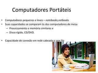 Computadores Portáteis
• Computadores pequenos e leves – notebooks,netbooks
• Suas capacidades se comparam às dos computadores de mesa:
– Processamento e memória similares e
– Disco rígido, CD/DVD.
• Capacidade de conexão em rede cabeada e sem fio
 